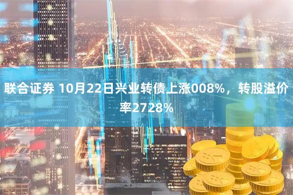 联合证券 10月22日兴业转债上涨008%，转股溢价率2728%