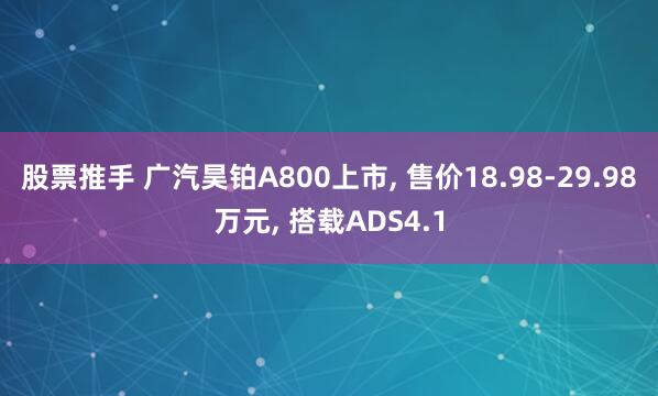 股票推手 广汽昊铂A800上市, 售价18.98-29.98万元, 搭载ADS4.1