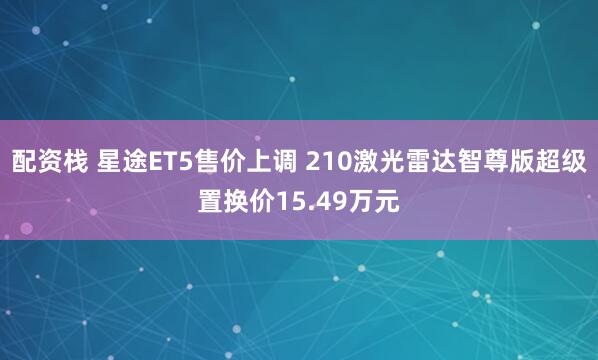 配资栈 星途ET5售价上调 210激光雷达智尊版超级置换价15.49万元