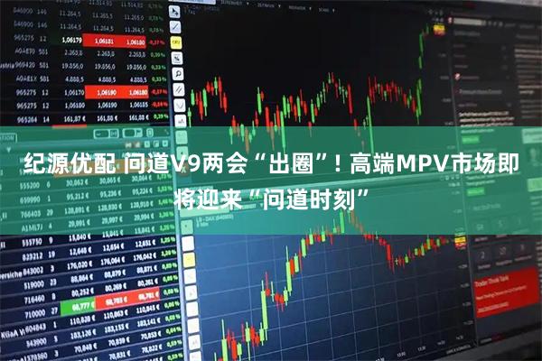 纪源优配 问道V9两会“出圈”! 高端MPV市场即将迎来“问道时刻”