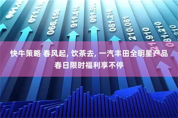快牛策略 春风起, 饮茶去, 一汽丰田全明星产品春日限时福利享不停