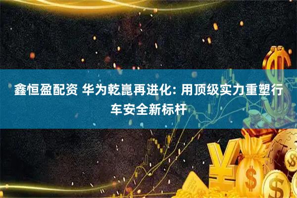 鑫恒盈配资 华为乾崑再进化: 用顶级实力重塑行车安全新标杆