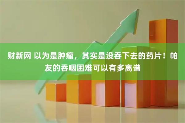 财新网 以为是肿瘤，其实是没吞下去的药片！帕友的吞咽困难可以有多离谱