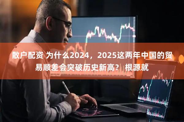 散户配资 为什么2024，2025这两年中国的贸易顺差会突破历史新高？ 根源就
